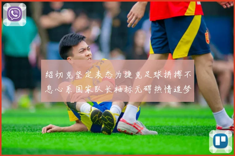 绍切克坚定表态为捷克足球拼搏不息心系国家队长袖标无碍热情追梦
