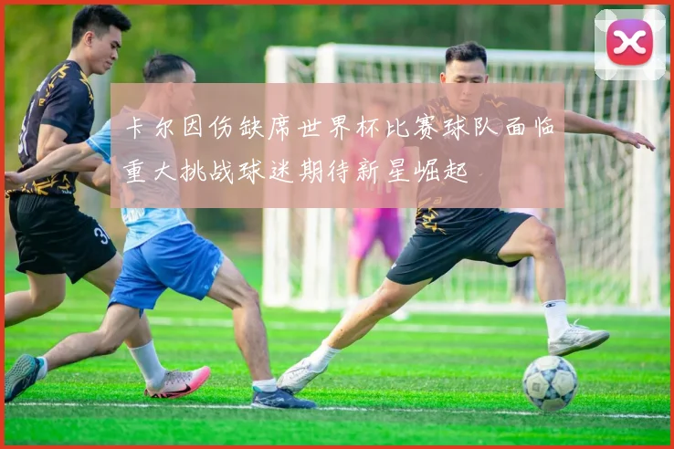卡尔因伤缺席世界杯比赛球队面临重大挑战球迷期待新星崛起