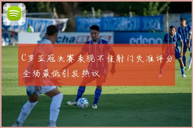 C罗亚冠决赛表现不佳射门失准评分全场最低引发热议