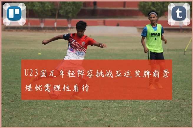 U23国足年轻阵容挑战亚运奖牌前景堪忧需理性看待