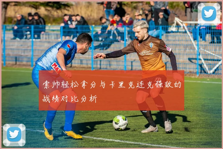 索帅轻松拿分与卡里克连克强敌的战绩对比分析