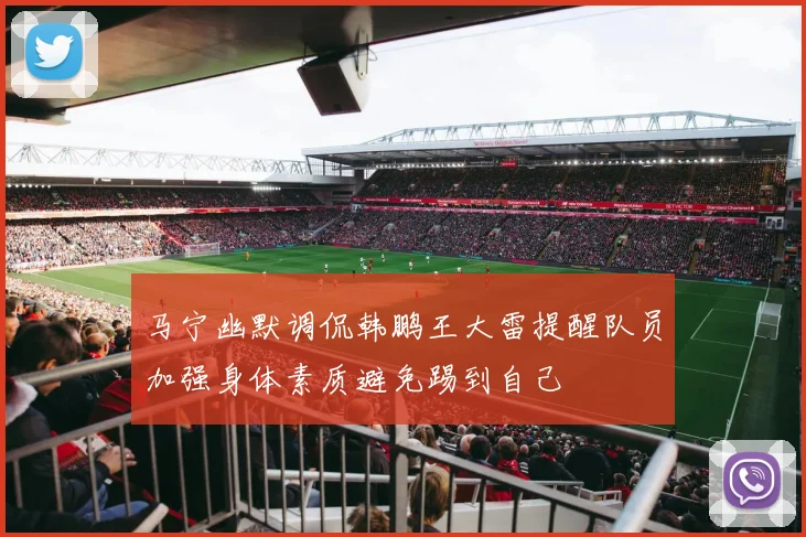 马宁幽默调侃韩鹏王大雷提醒队员加强身体素质避免踢到自己
