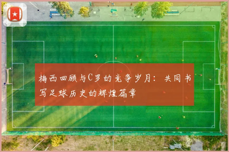 梅西回顾与C罗的竞争岁月：共同书写足球历史的辉煌篇章