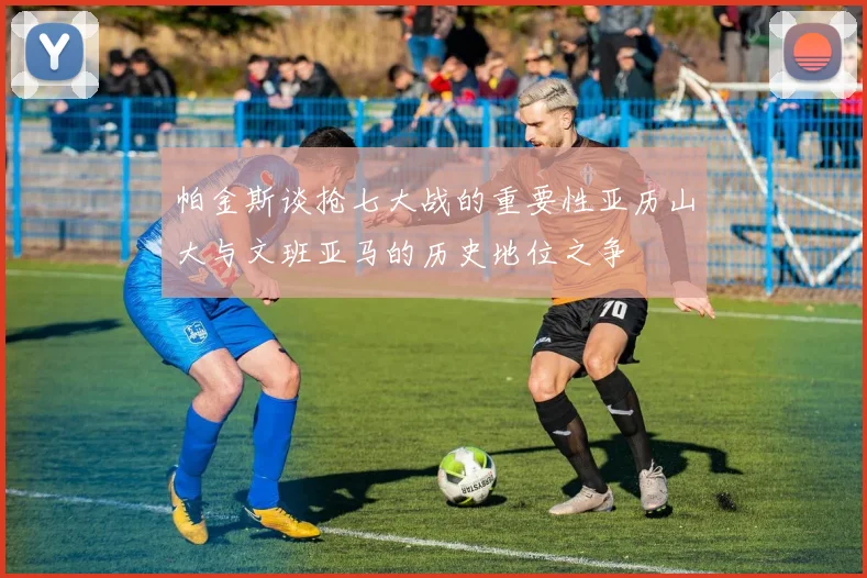 帕金斯谈抢七大战的重要性亚历山大与文班亚马的历史地位之争
