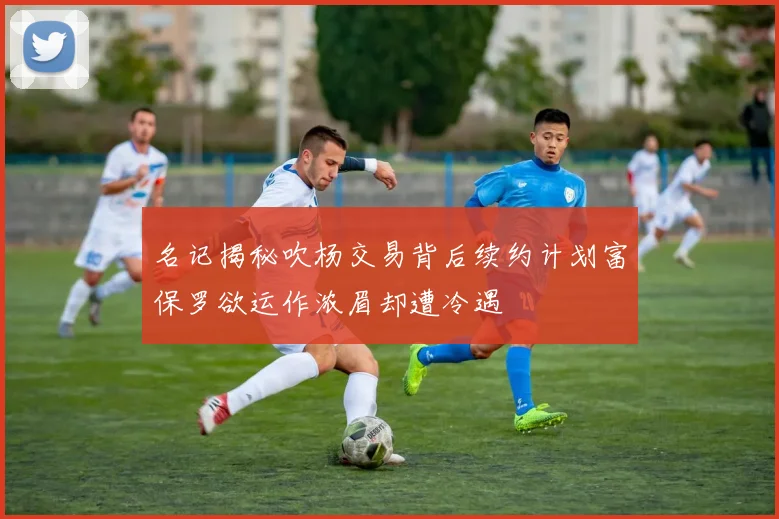 名记揭秘吹杨交易背后续约计划富保罗欲运作浓眉却遭冷遇