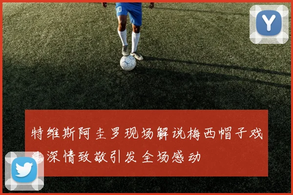 特维斯阿圭罗现场解说梅西帽子戏法深情致敬引发全场感动