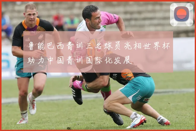 鲁能巴西青训三名球员亮相世界杯助力中国青训国际化发展