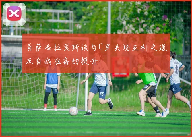 贡萨洛拉莫斯谈与C罗共场互补之道及自我准备的提升