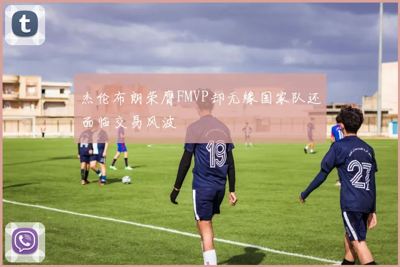 杰伦布朗荣膺FMVP却无缘国家队还面临交易风波