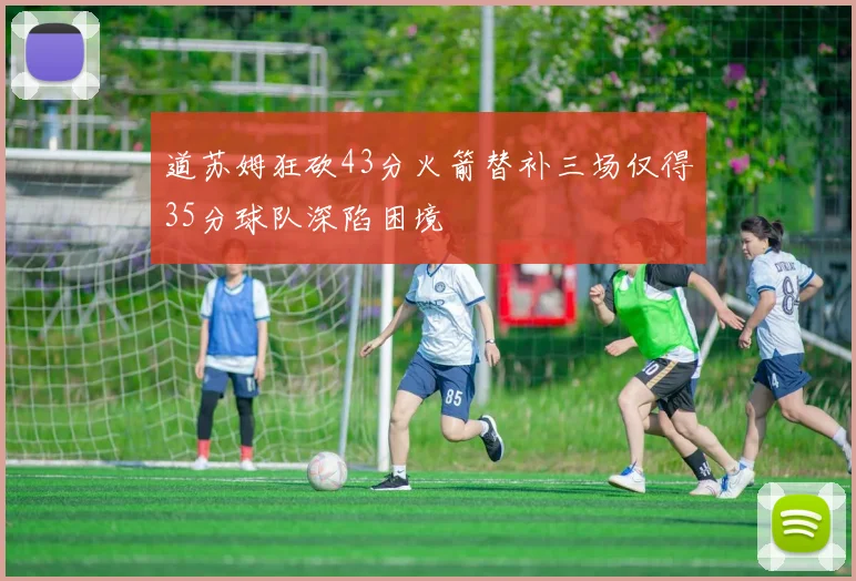道苏姆狂砍43分火箭替补三场仅得35分球队深陷困境