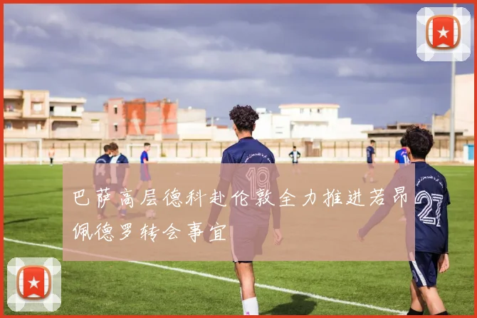 巴萨高层德科赴伦敦全力推进若昂佩德罗转会事宜