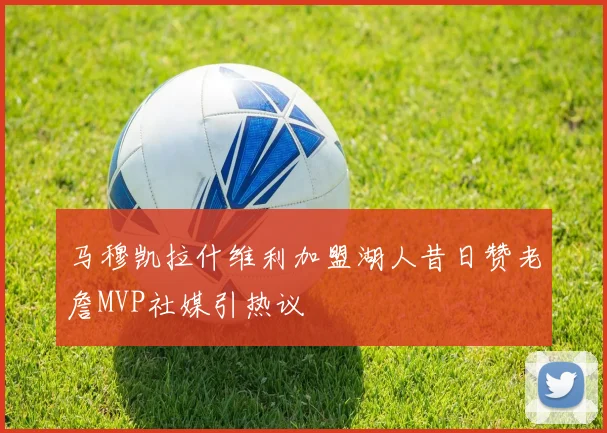 马穆凯拉什维利加盟湖人昔日赞老詹MVP社媒引热议