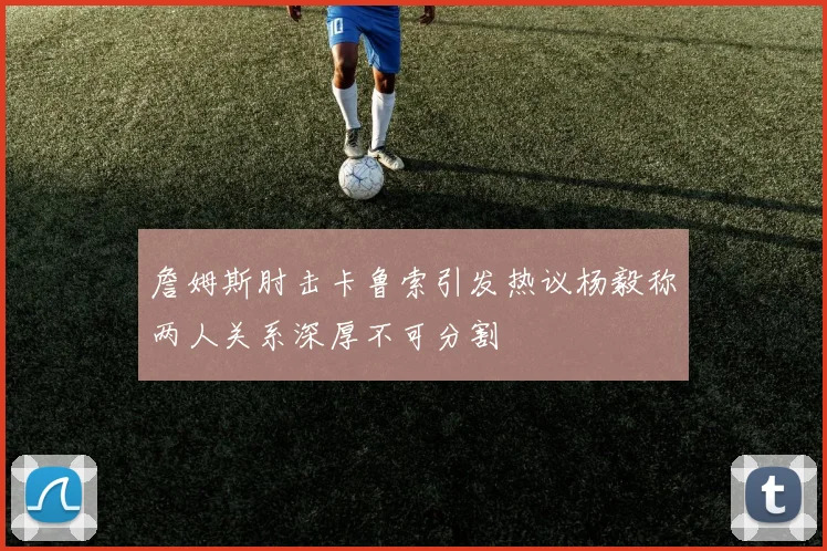 詹姆斯肘击卡鲁索引发热议杨毅称两人关系深厚不可分割