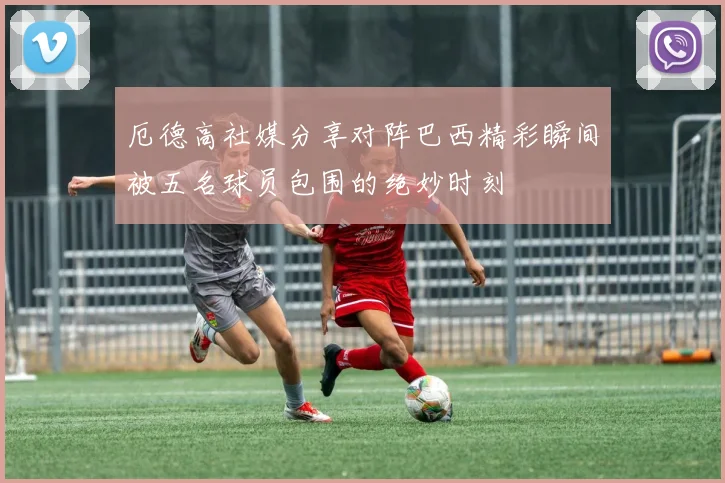 厄德高社媒分享对阵巴西精彩瞬间被五名球员包围的绝妙时刻
