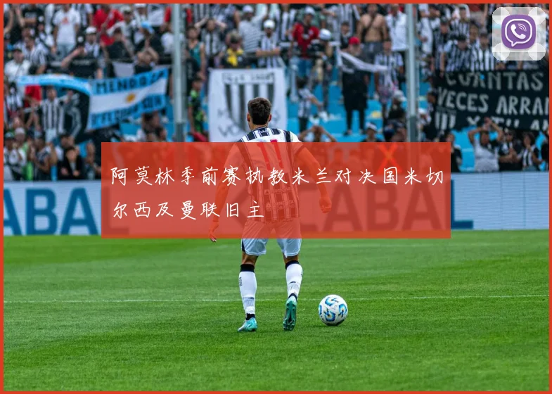 阿莫林季前赛执教米兰对决国米切尔西及曼联旧主