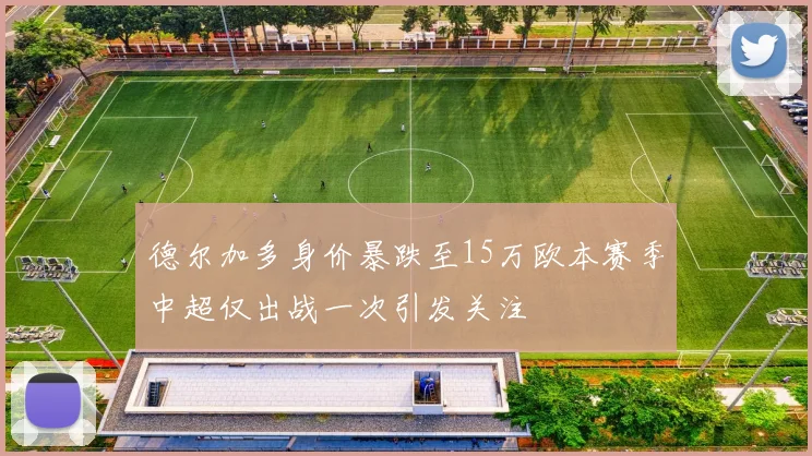 德尔加多身价暴跌至15万欧本赛季中超仅出战一次引发关注