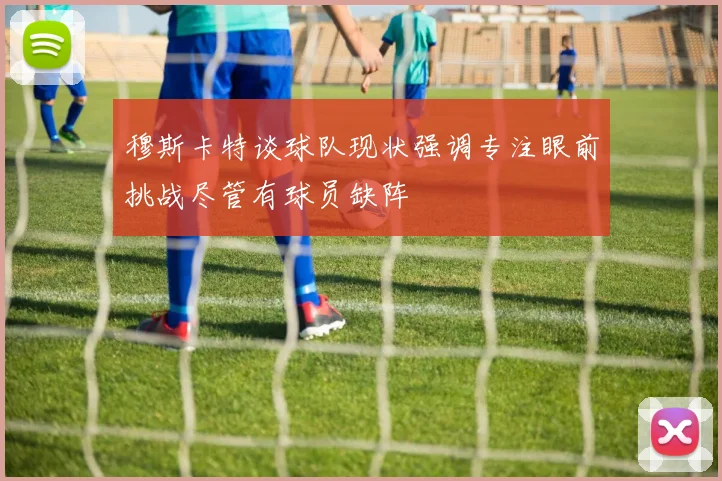 穆斯卡特谈球队现状强调专注眼前挑战尽管有球员缺阵