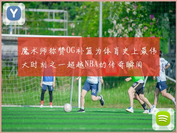 魔术师称赞OG补篮为体育史上最伟大时刻之一超越NBA的传奇瞬间