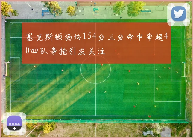 塞克斯顿场均154分三分命中率超40四队争抢引发关注