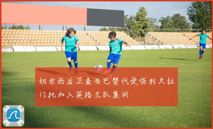 切尔西后卫查洛巴替代受伤利夫拉门托加入英格兰队集训
