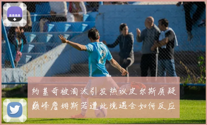约基奇被淘汰引发热议皮尔斯质疑巅峰詹姆斯若遭此境遇会如何反应