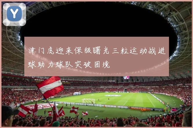 津门虎迎来保级曙光三粒运动战进球助力球队突破困境